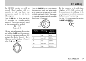 Page 17
16 — TASCAM CD-BT1
TASCAM CD-BT1 —  17

EQ setting
e    provides  you  with  an internal  band  equalizer  with  two memories  to  help  you  shape  your instruments  sound  se  this  in  the following way
ress  the EQ  key  to  show  one  of  the   memories A  or B or  select  no   memory e settings currently stored in that memory will be recalled
dit  the  selected  memory  by  pressing and holding the EQ key if no memory is  selected  you  cannot  make  any   settings...