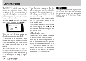 Page 18
18 — TASCAM CD-BT1
TASCAM CD-BT1 —  19

Using the tuner
e  s  builtin  tuner  has  two modes  an  automatic  mode  where the  pitch  of  the  incoming  signal  is detected  and  displayed  automatically and a manual mode where you set the  target and tune to it
ress  the MENU key  until  the  display shows TUNER, and then press ENTER
hen  you  enter  the  tuner  mode  any effect is automatically turned off
f  the  tuner  is  in  automatic  mode shown  as AT on  the  display...