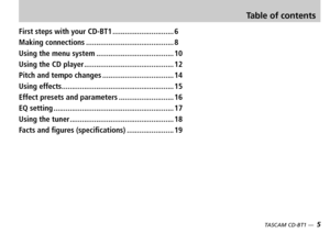Page 5
TASCAM CD-BT1 —  5
First steps with your CD-BT1..............................6
Making connections...........................................8
Using the menu system......................................10
Using the CD player............................................12
Pitch and tempo changes...................................14
Using effects.......................................................15
Effect presets and parameters...........................16
EQ...