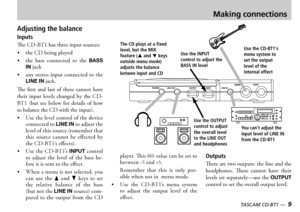 Page 9
8 — TASCAM CD-BT1
TASCAM CD-BT1 —  9

Making connections
Adjusting the balance
Inputs
e  has three input sources
 the  being played
 the  bass  connected  to  the  BASS IN jack
 any  stereo  input  connected  to  the LINE IN jack
e  first  and  last  of  these  cannot  have their  input  levels  changed  by  the    but  see  below  for  details  of  how to balance the  with the input 
 se the level control of the device connected to LINE IN to adjust the level of this source...