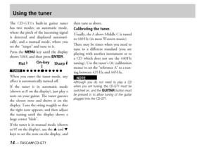 Page 1414 — TASCAM CD-GT1
Using the tuner
e  s  builtin  guitar  tuner has  two  modes  an  automatic  mode where the pitch of the incoming signal is  detected  and  displayed  automatically  and  a  manual  mode  where  you set the  target and tune to it
ress  the MENU key  until  the  display shows TUNER, and then press ENTER
Flat �Sharp �On-key
hen  you  enter  the  tuner  mode  any effect is automatically turned off
f  the  tuner  is  in  automatic  mode shown as AT on the display...