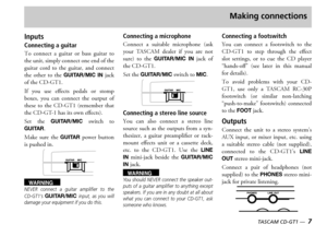 Page 7TASCAM CD-GT1 —  7
Making connections
Inputs
Connecting a guitar 
o  connect  a  guitar  or  bass  guitar  to the unit simply connect one end of the guitar  cord  to  the  guitar  and  connect the  other  to  the GUITAR/MIC  IN jack of the 
f  you  use  effects  pedals  or  stomp boxes  you  can  connect  the  output  of these  to  the    remember  that the  has its own effects
et  the GUITAR/MIC switch  to GUITAR
ake  sure  the GUITAR power  button is pushed in...