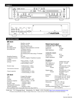 Page 2 
2
  
 
 
 
 
 
 
 
 
 
 
 
 
 
 
 
 
 
 
 
 
 
 
 
 
 
 
 
 
 
 
 
 
SPECIFICATIONS
TASCAM   7733 Telegraph Road    Montebello, CA  90640   (323) 726-0303 http://www.tascamcontractor.com               All features and specifications are subject to change without notice.  Contact your local TASCAM representative for the latest information.   
PANELS
MD deck 
Type       MiniDisc recorder 
Discs    MiniDisc format 
Rec modes     Stereo/Mono/LP2/LP4 
Recording format   Magnetic field modulation overwrite...