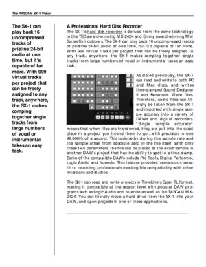 Page 5A Professional Hard Disk Recorder
The SX-1’shard disk recorderis derived from the same technology
in the TEC award-winning MX-2424 and Emmy award-winning MM
Series film dubbers. The SX-1 can play back 16 uncompressed tracks
of pristine 24-bit audio at one time, but it’s capable of far more.
With 999 virtual tracks per project that can be freely assigned to
any track, anywhere, the SX-1 makes comping together single
tracks from large numbers of vocal or instrumental takes an easy
task.
As stated...