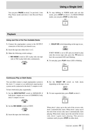 Page 11TASCAM 302MKII 11
You can press PAUSE on deck 2 to put deck 1 into
Play Pause mode and deck 2 into Record Pause
mode. 9.To stop dubbing in NORM mode and exit this
mode, press 
STOP on deck 2. In HIGH SPEED
mode, you can press 
STOP on either deck. 
1.Connect the amp/speaker system to the OUTPUT
connectors of the deck you intend to use. 
2.Insert the tape into either deck 1 or 2. 
3.Make the following switch settings : 
“REV MODE switch to Ä to play only one tape
side or ä to play both sides continuously....