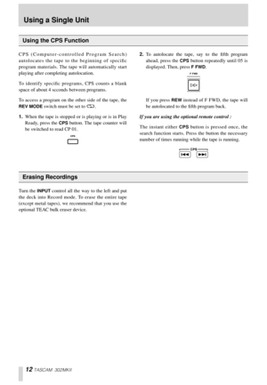 Page 1212 TASCAM 302MKII
CPS (Computer-controlled Program Search)
autolocates the tape to the beginning of speciﬁc
program materials. The tape will automatically start
playing after completing autolocation. 
To identify speciﬁc programs, CPS counts a blank
space of about 4 scconds between programs. 
To access a program on the other side of the tape, the
REV MODE switch must be set to ä. 
1.When the tape is stopped or is playing or is in Play
Ready, press the 
CPS button. The tape counter will
be switched to...