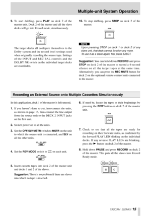 Page 15TASCAM 302MKII 15
9.To start dubbing, press PLAY on deck 2 of the
master unit. Deck 2 of the master and all the slave
decks will go into Record mode, simultaneously. 
The target decks all conﬁgure themselves to the
Dolby system and the record level settings used
when originally recording the source tape. Settings
of the INPUT and REC BAL controls and the
DOLBY NR switch on the individual target decks
are overridden. 10.To stop dubbing, press STOP on deck 2 of the
master. 
NOTE
Upon pressing STOP on deck...