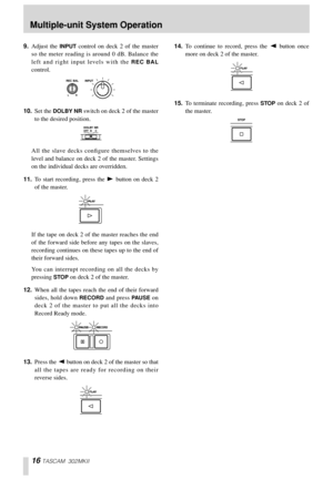 Page 1616 TASCAM 302MKII
9.Adjust the INPUT control on deck 2 of the master
so the meter reading is around 0 dB. Balance the
left and right input levels with the 
REC BAL
control. 
10.Set the 
DOLBY NR switch on deck 2 of the master
to the desired position. 
All the slave decks conﬁgure themselves to the
level and balance on deck 2 of the master. Settings
on the individual decks are overridden. 
11.To start recording, press the Á button on deck 2
of the master. 
If the tape on deck 2 of the master reaches the...