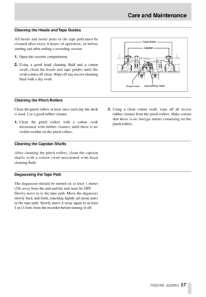Page 17TASCAM 302MKII 17
All heads and metal parts in the tape path must be
cleaned after every 6 hours of operation, or before
starting and after ending a recording session.
1.Open the cassette compartment.
2.Using a good head cleaning ﬂuid and a cotton
swab, clean the heads and tape guides until the
swab comes off clean. Wipe off any excess cleaning
ﬂuid with a dry swab.
Clean the pinch rollers at least once each day the deck
is used. Use a good rubber cleaner
1.Clean the pinch rollers with a cotton swab...