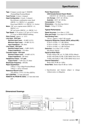 Page 19TASCAM 302MKII 19
Tape : Compact cassette tape C-30/60/90 
(Normal/High Position/Metal) 
Track Format : 4-track, 2-channel 
Head Conﬁguration : 4-track, 2-channel ; 
Record/repro combination rotary head 
(DECK 1 x1, DECK 2 x1, permally) 
Erase head (DECK 1 x1, DECK 2 x1, ferrite) 
Motor : DC servo capstan motor (DECK 1 x1, 
DECK 2 x1)
DC reel motor (DECK 1 x1, DECK 2 x1)
Tape Speed : 4.76 cm/sec (1.87 ips) or 9.5 cm/sec 
(3.74 ips) at HIGH SPEED dubbing 
Pitch Control : approx. +/– 10 % 
Line Input - RCA...