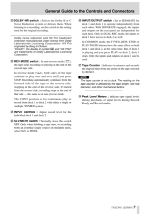 Page 7TASCAM 302MKII 7
MDOLBY NR switch : Selects the Dolby B or C
Noise Reduction system or defeats them. When
listening to a recording, set this switch to the setting
used for the original recording. 
Dolby noise reduction and HX Pro headroom
extension manufactured under license from Dolby
Laboratories Licensing Corporation. HX Pro
originated by Bang & Olufsen. 
“DOLBY”, the double-D symbol Î and “HX PRO”
are trademarks of Dolby Laboratories Licensing
Corporation. 
NREV MODE switch : In non-reverse mode...