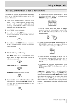 Page 9TASCAM 302MKII 9
Unless you use multiple 302MkII units connected in
series, set the OFF/SLV/MSTR switch to the left OFF
position all the time. 
1.Check to see that the source is connected to the
DECK 1 INPUT connectors if you intend to record
on deck 1 only or on deck 1 and deck 2 simul-
taneously. Use the DECK 2 INPUT connectors if
you intend to record on deck 2 only. 
2.Press 
POWER to turn on the unit. 
3.Press either or both 
EJECT buttons to open the
cassette compartments, insert cassettes, and...