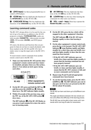 Page 11
4 – Remote control unit features
 TASCAM AV-452 Installation & Support Guide 11
9[DVD keys] Use these programmable keys to 
control a DVD player.
A ICOM key This key duplicates the function of 
the 
INTERCOM key on the AV-452 (G).
B CASCADE IN key This key duplicates the 
functions of the 
CASCADE key on the AV-452 (F).
C AV DIM key This key duplicates the func-
tions of the AV 
DIM key on the AV-452 (6).
D LEARN key Use this key when learning the 
commands for other units (see below).
E VOL + and –...