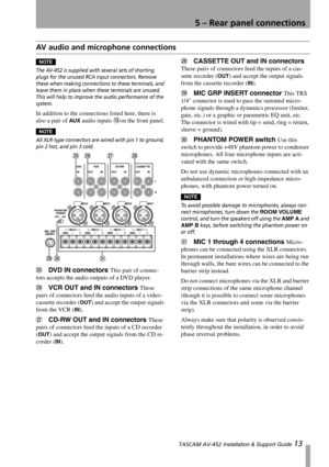 Page 13
5 – Rear panel connections
 TASCAM AV-452 Installation & Support Guide 13
AV audio and microphone connections
NOTE
The AV-452 is supplied with  several sets of shorting 
plugs for the unused RCA input connectors. Remove 
these when making connection s to these terminals, and 
leave them in place when these terminals are unused. 
This will help to improve the audio performance of the 
system.
In addition to th e connections listed here, there is 
also a pair of 
AUX audio inputs Don the front panel....