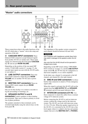 Page 14
5 – Rear panel connections
14 TASCAM AV-452 Installation & Support Guide
“Master” audio connections
These connections relate to  the audio functions of the 
AV-452 which play a “maste r” role in the setup and 
operation of the unit. 
W CASCADE INPUT connectors These 
balanced XLR connectors accept balanced signals 
from another AV-452 (or si milar unit). These input 
signals are selected using the front panel 
CASCADE 
key 
F and are pre-ROOM VOLUME.
Depending on the position of the rear panel DIP...