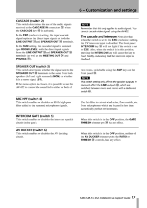Page 17
6 – Customization and settings
 TASCAM AV-452 Installation & Support Guide 17
CASCADE (switch 2)
This switch determines the  use of the audio signals 
received at the 
CASCADE IN connectors W when 
the 
CASCADE key F is activated.
In the 
EXC (exclusive) setting, the input cascade 
signal replaces the direct input signals at both the 
LINE OUTPUT Xand SPEAKER OUT Z terminals.
In the 
SUM setting, the cascaded signal is summed 
(pre 
ROOM LEVEL) with the direct input signals 
from the 
LINE OUTPUT Xand...