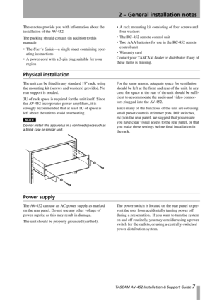 Page 7
 TASCAM AV-452 Installation & Support Guide 7
2 – General installation notes
These notes provide you with information about the 
installation of the AV-452.
The packing should contai n (in addition to this 
manual):
The  User’s Guide —a single sheet containing oper-
ating instructions
 A power cord with a 3-pin plug suitable for your  region  A rack mounting kit consisting of four screws and 
four washers
 The RC-452 remote control unit
 Two AAA batteries for use in the RC-452 remote  control unit...