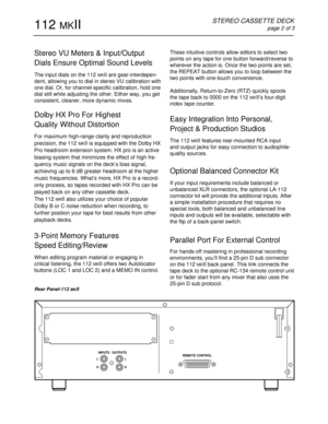 Page 2These intuitive controls allow editors to select two
points on any tape for one button forward/reverse to
wherever the action is. Once the two points are set,
the REPEAT button allows you to loop between the
two points with one-touch convenience.
Additionally, Return-to-Zero (RTZ) quickly spools
the tape back to 0000 on the 112 
MKII’s four-digit
index tape counter. 
Easy Integration Into Personal,
Project & Production Studios
The 112 MKII features rear-mounted RCA input
and output jacks for easy...