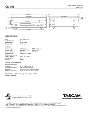 Page 3COMPACT DISC PLAYER
page 3 of 3CD-305
SPECIFICATIONS:
Disc:8 or 12-lcm CD
Audio Channel:2
Quantization:16-bit linear
Sample rate:44.1kHz
OUTPUT
Analog output:XLR, balancedRCA, unbalanced
Output level:4.5 dBm (1.3 V)6 dBV (2V)
Load impedance:600 ohms47k ohms
Digital output:0.5 V p-p, 75 ohms
Power requirements:
USA/ CANADA120 V AC / 60 Hz
Consumption:20 W
Weight:7.2 kg
TYPICALPERFORMANCE
Playback frequency 
response:20 Hz to 20 kHz, ±1 dB
Signal-to-noise ratio:100 dB (IHF weighted)
Distortion:0.03% (at 1...