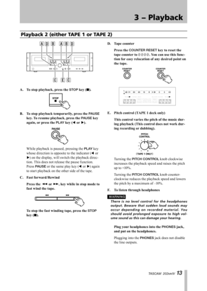 Page 13
IMPORTANT SAFETY INSTRUCTIONS
TASCAM  202MKIV 1 

3 − Playback

Playback 2 (either TAPE 1 or TAPE 2)
A.	 To	stop	playback,	press	the	STOP	key	(ª).
B.	 To	stop	playback	temporarily,	press	the	PAUSE	
key.	To	resume	playback,	press	the	
PAUSE	key	
again,	or	press	the	
PLAY	key	(˙	or	¥).
 While playback is paused, pressing the PLAY key 
whose direction is opposite to the indicator (˙	or 
¥) on the display, will switch the playback direc-
tion. This does not release the pause function. 
Press PAUSE or...