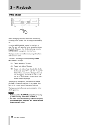 Page 16
IMPORTANT SAFETY PRECAUTIONS
1 TASCAM 202MKIV

3 − Playback
Intro Check plays the first 15 seconds of each song, 
allowing you to quickly find the song you are looking 
for.
Press the INTRO CHECK key during playback or 
stop. The tape will fast wind in the same direction as 
playback. When you find the desired song, press the 
INTRO CHECK key again to start playback.
The tape counter reports how many songs have been 
intro-checked so far.
The Intro Check range varies depending on REV 
MODE switch...