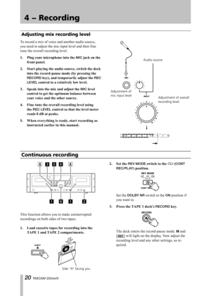 Page 20
IMPORTANT SAFETY PRECAUTIONS
0 TASCAM 202MKIV

4 − Recording

To record a mix of voice and another audio source, 
you need to adjust the mic input level and then fine 
tune the overall recording level.
1.	 Plug	your	microphone	into	the	
MIC	jack	on	the	
front	panel.
2.	 Start	playing	the	audio	source,	switch	the	deck	 into	the	record-pause	mode	(by	pressing	the	
RECORD	key),	and	temporarily	adjust	the	REC 
LEVEL	control	to	a	relatively	low	level.
3.	 Speak	into	the	mic	and	adjust	the	
MIC	level...