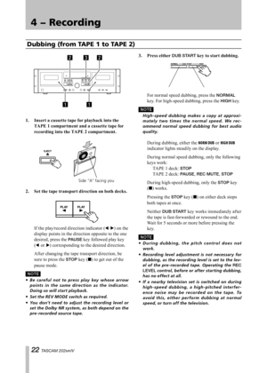 Page 22
IMPORTANT SAFETY PRECAUTIONS
 TASCAM 202MKIV

4 − Recording

Dubbing (from TAPE 1 to TAPE 2)
1.	 Insert	a	cassette	tape	for	playback	into	the	TAPE	1	compartment	and	a	cassette	tape	for	
recording	into	the	TAPE	2	compartment.
Side “A” facing you
2.	 Set	the	tape	transport	direction	on	both	decks.
 If the play/record direction indicator (˙/¥) on the 
display points in the direction opposite to the one 
desired, press the PAUSE key followed play key 
(˙ or ¥) corresponding to the desired...