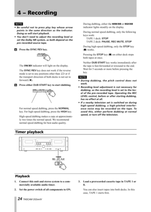 Page 24
IMPORTANT SAFETY PRECAUTIONS
 TASCAM 202MKIV

4 − Recording

N O TE

Be	careful 	not 	to 	press 	play 	key 	whose 	arrow	
points 	in 	the 	same 	direc tion 	as 	the 	indicator.	
Doing	so	will	start	playback.
You	 don’t	 need	to	adjust	 the	recording	 level	or	
set	 the	 Dolby	 NR	system,	 as	both	 depend	 on	the	
pre-recorded	source	tape.
4	 Press	the	SYNC REV	key.
	The SYNC REV indicator will light on the display.
	The SYNC REV key does not work if the reverse 
mode is set to any positions...