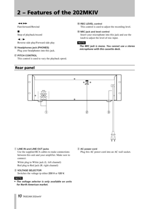 Page 10
IMPORTANT SAFETY PRECAUTIONS
10 TASCAM 202MKIV

2 − Features of the 202MKIV

 m/,	
Fast-forward/Rewind
 H	
Stop	of	playback/record
 h 	/	y	
Reverse	side	play/Forward	side	play
y	Headphones jack (PHONES)	
Plug	your	headphones	into	this	jack.
u	PITCH CONTROL	
This	control	is	used	to	vary	the	playback	speed.
o	REC LEVEL control	
This	control	is	used	to	adjust	the	recording	level.
o	MIC jack and level control	
Insert	your	microphone	into	this	jack	and	use	the	
knob	to	adjust	the	level	of	mic	input.
N O TE...