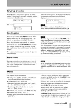 Page 11  TASCAM CD-D1x4 11
4 – Basic operations
Power-up procedure
When the unit is first powered up using the power 
switch 
1, it performs a self-check operation, and the 
screen shows the following:
followed by
:
If the self-check is passed, the display shows the first 
menu screen, otherwise an error message is 
displayed.
NOTE
Wait until this message is displayed after power-on 
before attempting any operations with the CD-D1x4.
Inserting discs
Press the eject button of the MASTER or any of the 
slave...