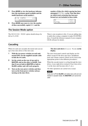 Page 197 – Other functions
  TASCAM CD-D1x4 19
4Press MODE to view the hardware informa-
tion (the maximum speed available and the 
model hardware serial number):
5Press 
MODE once more to view the number 
of discs successfully copied (
OK) and the number of discs for which copying has been 
attempted (
TOTAL) so far. Note that discs 
on which track extraction has been per-
formed are not included in these totals.
The Session Mode option
The SESSION MODE option should always be 
left as 
CLOSE.There is one...