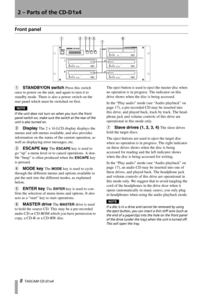 Page 88  TASCAM CD-D1x4 
2 – Parts of the CD-D1x4
Front panel
1STANDBY/ON switch Press this switch 
once to power on the unit, and again to turn it to 
standby mode. There is also a power switch on the 
rear panel which must be switched on first. 
NOTE
If the unit does not turn on when you turn the front 
panel switch on, make sure the switch at the rear of the 
unit is also turned on.
2Display The 2 x 16 LCD display displays the 
menus and sub-menus available, and also provides 
information on the status of...