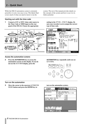 Page 66 TASCAM DM-24 Automation
2 – Quick Start
While the DM-24 automation system is extremely 
powerful, it is also very easy to use. This Quick Start 
covers much of what you need to know to run the system. The rest of the manual provides details on 
the concepts of the system and how to use it to its 
fullest potential.
Starting out with the time code
1Connect a LTC or MTC (time code) source to 
the Time Code or MIDI input on the rear 
panel of the DM-24. Choose the appropriate setting in the OPTION –...