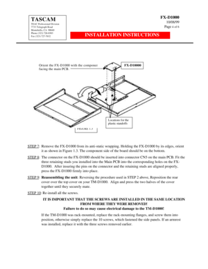 Page 4FX-D1000
10/08/99
Page 4 of 6TASCAM
TEAC Professional Division
7733 Telegraph Road
Montebello, CA  90640
Phone (323) 726-0303
Fax (323) 727-7632INSTALLATION INSTRUCTIONS
STEP 7:Remove the FX-D1000 from its anti-static wrapping. Holding the FX-D1000 by its edges, orientit as shown in Figure 1.3. The component side of the board should be on the bottom.
STEP 8:The connector on the FX-D1000 should be inserted into connector CN5 on the main PCB. Fit thethree retaining studs you installed into the Main PCB...