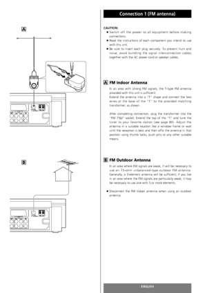 Page 14ENGLISH
Connection 1 (FM antenna)
14
CAUTION:
<
Switch off the power to all equipment before making
connections.
<
Read the instructions of each component you intend to use
with this unit.
<
Be sure to insert each plug securely. To prevent hum and
noise, avoid bundling the signal interconnection cables
together with the AC power cord or speaker cables.
FM Indoor Antenna
In an area with strong FM signals, the T-type FM antenna
provided with this unit is sufficient.
Extend the antenna into a “T” shape and...