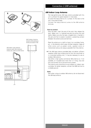 Page 16ENGLISH
Connection 2 (AM antenna)
16
AM Indoor Loop Antenna
The high-performance AM loop antenna provided with this
unit is sufficient for good reception in most areas.
To stand the loop antenna on a surface, fix the claw to the
slot in the antenna base. 
Connect the loop antenna’s wires to the AM antenna
terminals.
How to connect:
Press the lever, insert the end of the cord, then release the
lever. Make sure it is fastened securely by pulling the cord
lightly. Make sure only the bare, stripped wire is...