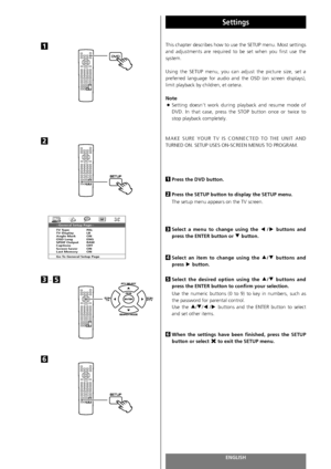 Page 68ENGLISH68
Settings 
This chapter describes how to use the SETUP menu. Most settings
and adjustments are required to be set when you first use the
system.
Using the SETUP menu, you can adjust the picture size, set a
preferred language for audio and the OSD (on screen displays),
limit playback by children, et cetera.
Note 
<
Setting doesn‘t work during playback and resume mode of
DVD. In that case, press the STOP button once or twice to
stop playback completely.
MAKE SURE YOUR TV IS CONNECTED TO THE UNIT...