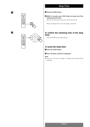 Page 92ENGLISH92
Sleep Timer
Press the SLEEP button.
Within 3 seconds, press g
/tbutton to select one of the
following preset times:
OFF sw10 (minutes) sw20 sw30 sw60 sw90
When the sleep timer is set, the display is dimmed. 
To confirm the remaining time of the sleep
timer
Press the SLEEP button after setting.
To cancel the sleep timer
Press the SLEEP button.
Press g
button until OFF is displayed. 
Note
<
If you turn off the unit’s power, the sleep timer setting will be
cancelled.
2
1
2
11
2
 