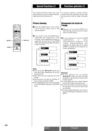 Page 104ENGLISHFRANÇAIS
Special Functions (1)Fonctions spéciales (1)
104
This chapter describes how to use some
special functions, such as subtitle selection,
angle selection and Karaoke, etc.
Picture Zooming
1Press the ZOOM button on the remote
control during normal, slow or still
(pause) playback.
2If you further press the ZOOM button
repeatedly, the magnification level
increases. Three magnification levels are
supported. On each press of the ZOOM
button, the following message will appear
on the TV screen.
Notes
