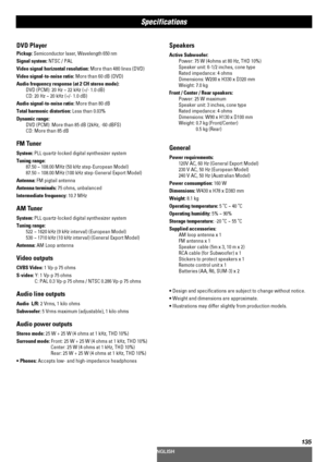 Page 135135
Speakers
Active Subwoofer: 
Power: 75 W (4ohms at 80 Hz, THD 10%)
Speaker unit: 6-1/2 inches, cone type
Rated impedance: 4 ohms
Dimensions: W200 x H330 x D320 mm
Weight: 7.0 kg
Front / Center / Rear speakers: 
Power: 25 W maximum
Speaker unit: 3 inches, cone type
Rated impedance: 4 ohms
Dimensions: W90 x H130 x D100 mm
Weight: 0.7 kg (Front/Center)
0.5 kg (Rear)
General
Power requirements: 
120V AC, 60 Hz (General Export Model)
230 V AC, 50 Hz (European Model)
240 V AC, 50 Hz (Australian Model)
Power...