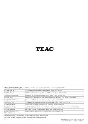 Page 140PRINTED IN CHINA  0701.
MA-0546A
This appliance has a serial number located on the rear panel. Please record
the model number and serial number and retain them for your records.
Model number Serial number
TEAC CORPORATION3-7-3, Nakacho, Musashino-shi, Tokyo 180-8550, Japan   Phone: (0422) 52-5081
TEAC AMERICA, INC. 7733 Telegraph Road, Montebello, California 90640   Phone: (323) 726-0303
TEAC CANADA LTD. 5939 Wallace Street, Mississauga, Ontario L4Z 1Z8, Canada   Phone: (905) 890-8008
TEAC MEXICO, S.A....