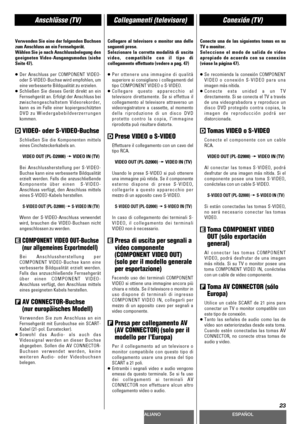 Page 23DEUTSCHITALIANOESPAÑOL
23
Anschlüsse (TV)Collegamenti (televisore)Conexión (TV)
Verwenden Sie eine der folgenden Buchsen
zum Anschluss an ein Fernsehgerät.
Wählen Sie je nach Anschlussbelegung den
geeigneten Video-Ausgangsmodus (siehe
Seite 47).
<
Der Anschluss per COMPONENT VIDEO-
oder S-VIDEO-Buchse wird empfohlen, um
eine verbesserte Bildqualität zu erzielen.
<
Schließen Sie dieses Gerät direkt an ein
Fernsehgerät an. Erfolgt der Anschluss bei
zwischengeschaltetem Videorekorder,
kann es im Falle einer...