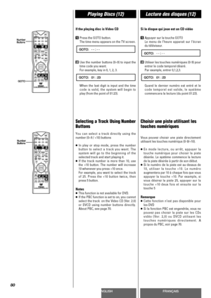 Page 80ENGLISHFRANÇAIS
Playing Discs (12)Lecture des disques (12)
80
If the playing disc is Video CD
1Press the GOTO button.
The time menu appears on the TV screen.
2Use the number buttons (0~9) to input the
time code you want.
For example, key in 0, 1, 2, 3.
When the last digit is input and the time
code is valid, the system will begin to
play (from the point of 01:23).
Selecting a Track Using Number
Buttons
You can select a track directly using the
number (0~9 / +10) buttons
<
In play or stop mode, press the...