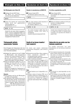 Page 81DEUTSCHITALIANOESPAÑOL
81
Wiedergabe von Disks (12)Riproduzione dei dischi (12)Reproducción de discos (12)
Bei Wiedergabe einer Video-CD
1Betätigen Sie die GOTO-Taste.
Das Menü zur Timecode-Eingabe
erscheint auf dem Bildschirm.
2Geben Sie mittels der numerischen
Tasten (0~9) den gewünschten
Timecode-Wert ein.
Beispielsweise: 0, 1, 0, 1.
Sobald Sie die letzte Stelle eingegeben
haben, und der eingegebene Wert auf
der im Laufwerk befindlichen Video-CD
existiert, beginnt die Wiedergabe ab der
eingegebenen...