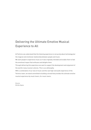 Page 127Delivering the Ultimate Emotive Musical 
Experience to All
At Technics we understand that the listening experience is not purely about technology but 
the magical and emotional relationship between people and music.
We want people to experience music as it was originally intended and enable them to feel 
the emotional impact that enthuses and delights them.
Through delivering this experience we want  to support the development and enjoyment of 
the world’s many musical cultures. This is our philosophy....