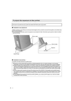 Page 208∫
Installation des espaceurs
Installer l’enceinte sur une surface qui ne sera pas endommagée  comme un plancher recouvert de moquette ou une surface sans 
souci d’endommagement.
≥ Si les enceintes sont bancales, placer les espaceurs sous les p ieds en métal. Cela évitera que les pieds en métal ne vacillent 
sous les enceintes.
∫ Installation des pointes
Les pointes pourraient rehausser la qualité sonore.
À propos des espaceurs et des pointes
≥Conserver les pointes hors de la portée des enfants afin...