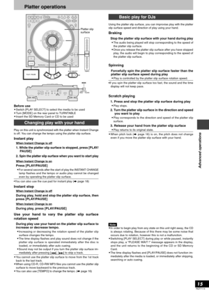 Page 15RQT7114
15
Advanced operations
Platter operations
Before use•Switch [PLAY SELECT] to select the media to be used
•Turn [MODE] on the rear panel to TURNTABLE
•Insert the SD Memory Card or CD to be usedPlatter slip
surface
Play on this unit is synchronized with the platter when Instant Change
is off. You can change the tempo using the platter slip surface.
Instant play
When Instant Change is off
1. While the platter slip surface is stopped, press [PLAY/
PAUSE]
2. Spin the platter slip surface when you want...