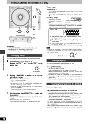 Page 16RQT7114
16
Advanced operations
Locking the pitch
You can change the tempo without affecting the pitch.
Press [PITCH LOCK]
•The PITCH LOCK lamp lights.
•Sound quality will change due to digital processing.
•Making a big adjustment to the rate of change in tempo may
cause the occurrence of digital noise.
•By rotating the platter slip surface with the pitch lock set to on,
you can play using the platter slip surface without changing the
original pitch.
•Pitch lock automatically turns off when the power is...