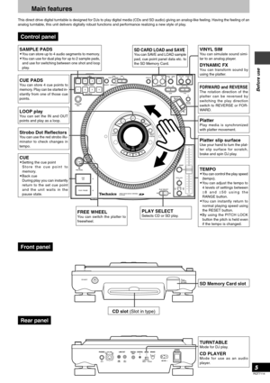 Page 5RQT7114
5
Before use
Main features
This direct drive digital turntable is designed for DJs to play digital media (CDs and SD audio) giving an analog-like feeling. Having the feeling of an
analog turntable, this unit delivers digitally robust functions and performance realizing a new style of play.
SAMPLE PADS•You can store up to 4 audio segments to memory.
•You can use for dual play for up to 2 sample pads,
and use for switching between one shot and loop
play.
CUE PADSYou can store 4 cue points to...