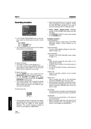 Page 108Part V Composer
108QQTG0692
Composer
Recording procedure
1.In the START RECORDING area on the dis-
play, select the rhythm part you want to record
first.
BAS: BASS
AC1–5: ACCOMP 1–5
DR1, 2: DRUMS 1, 2
 The metronome sound starts and the display
looks similar to the following.
2.Adjust the tempo.
 The tempo is shown on the display as 
q =.
 The tempo can be freely adjusted when you
play back the rhythm pattern, so record at the
tempo which is easiest for you to play.
3.Select the sound.
 For the DRUMS...